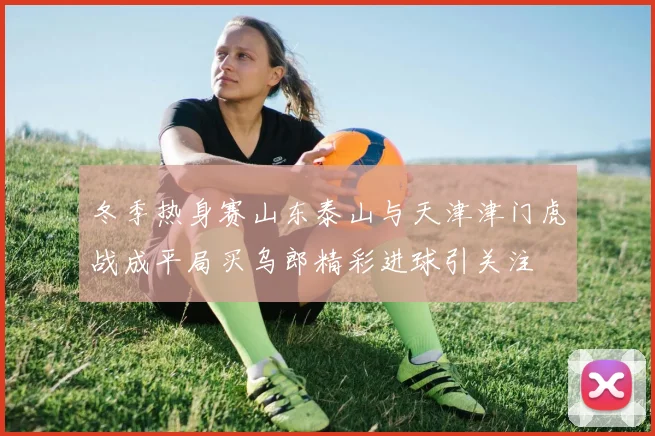 冬季热身赛山东泰山与天津津门虎战成平局买乌郎精彩进球引关注