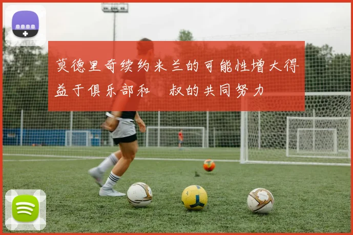 莫德里奇续约米兰的可能性增大得益于俱乐部和囧叔的共同努力