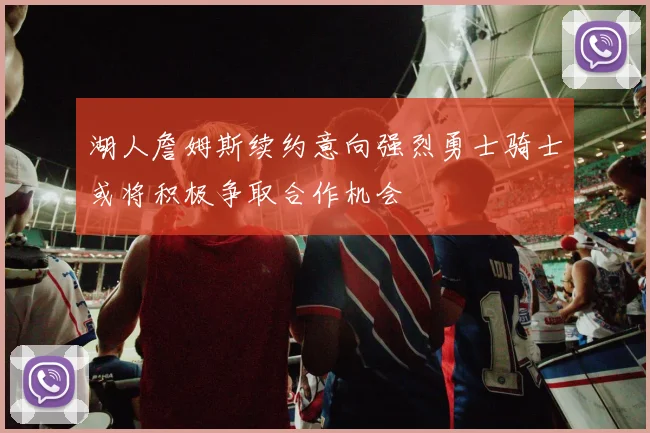 湖人詹姆斯续约意向强烈勇士骑士或将积极争取合作机会