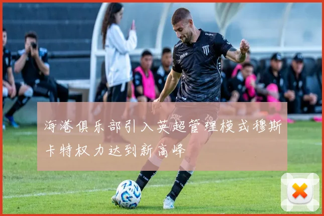 海港俱乐部引入英超管理模式穆斯卡特权力达到新高峰