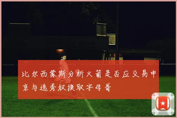 比尔西蒙斯分析火箭是否应交易申京与选秀权换取字母哥