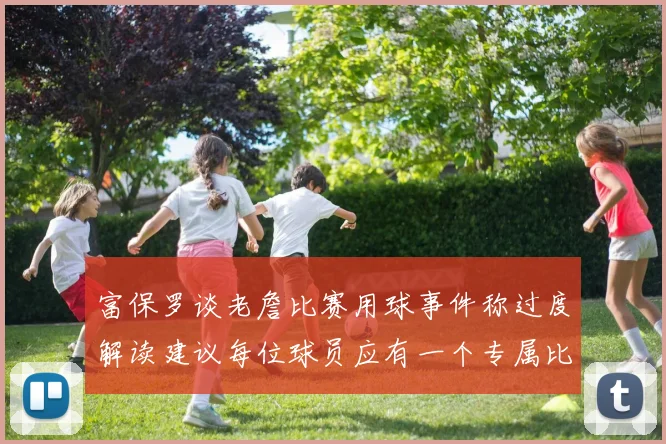 富保罗谈老詹比赛用球事件称过度解读建议每位球员应有一个专属比赛用球